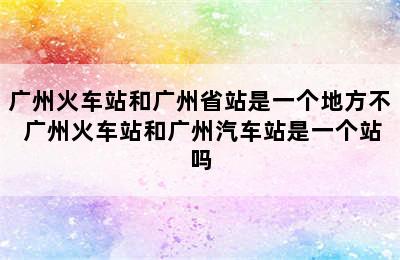 广州火车站和广州省站是一个地方不 广州火车站和广州汽车站是一个站吗